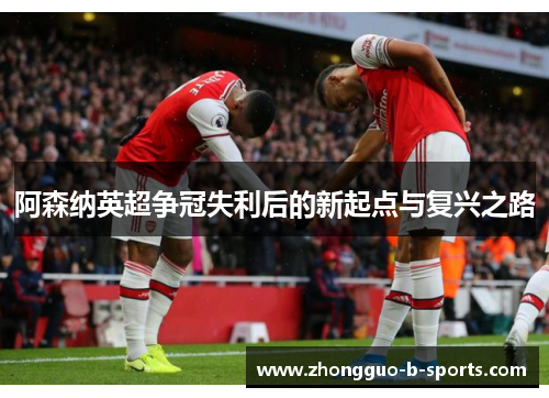 阿森纳英超争冠失利后的新起点与复兴之路