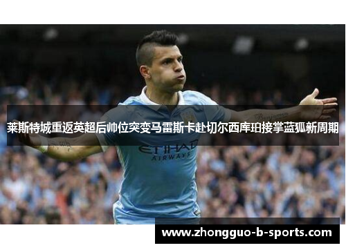 莱斯特城重返英超后帅位突变马雷斯卡赴切尔西库珀接掌蓝狐新周期