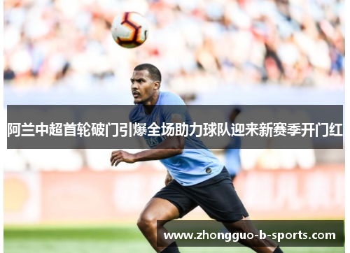 阿兰中超首轮破门引爆全场助力球队迎来新赛季开门红