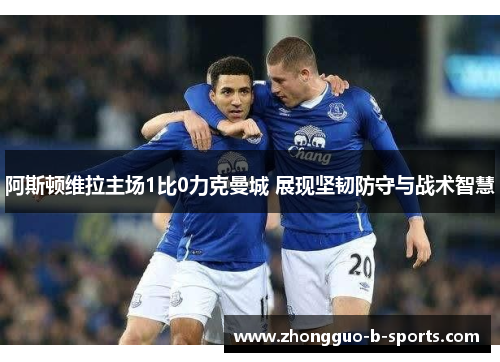 阿斯顿维拉主场1比0力克曼城 展现坚韧防守与战术智慧